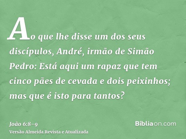 Ao que lhe disse um dos seus discípulos, André, irmão de Simão Pedro:Está aqui um rapaz que tem cinco pães de cevada e dois peixinhos; mas que é isto para tanto