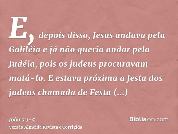 E, depois disso, Jesus andava pela Galiléia e já não queria andar pela Judéia, pois os judeus procuravam matá-lo.E estava próxima a festa dos judeus chamada de 