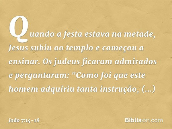 Quando a festa estava na metade, Jesus subiu ao templo e começou a ensinar. Os judeus ficaram admirados e perguntaram: "Como foi que este homem adquiriu tanta i