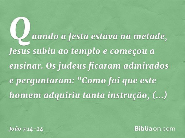 Quando a festa estava na metade, Jesus subiu ao templo e começou a ensinar. Os judeus ficaram admirados e perguntaram: "Como foi que este homem adquiriu tanta i