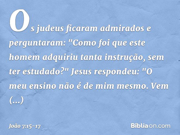 Os judeus ficaram admirados e perguntaram: "Como foi que este homem adquiriu tanta instrução, sem ter estudado?" Jesus respondeu: "O meu ensino não é de mim mes