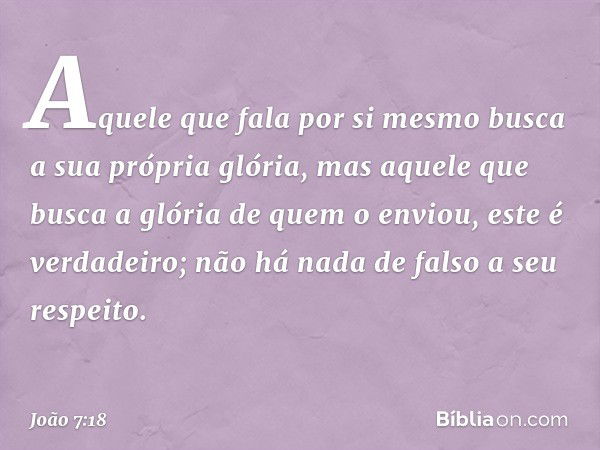 Aquele que fala por si mesmo busca a sua própria glória, mas aquele que busca a glória de quem o enviou, este é verdadeiro; não há nada de falso a seu respeito.