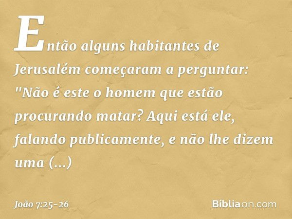 Então alguns habitantes de Jerusalém começaram a perguntar: "Não é este o homem que estão procurando matar? Aqui está ele, falando publicamente, e não lhe dizem