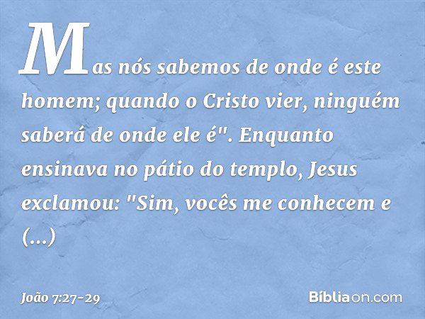 Mas nós sabemos de onde é este homem; quando o Cristo vier, ninguém saberá de onde ele é". Enquanto ensinava no pátio do templo, Jesus exclamou: "Sim, vocês me 