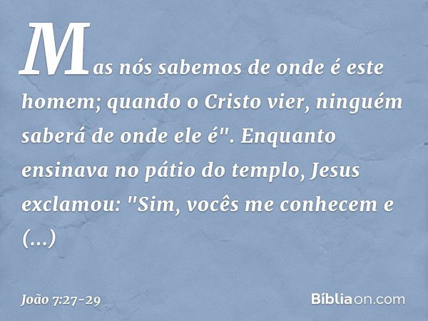 Mas nós sabemos de onde é este homem; quando o Cristo vier, ninguém saberá de onde ele é". Enquanto ensinava no pátio do templo, Jesus exclamou: "Sim, vocês me 