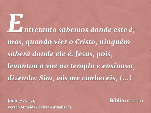 Entretanto sabemos donde este é; mas, quando vier o Cristo, ninguém saberá donde ele é.Jesus, pois, levantou a voz no templo e ensinava, dizendo: Sim, vós me co