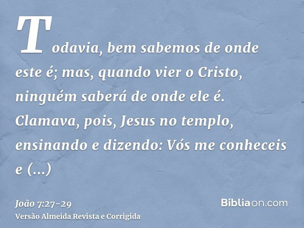 Todavia, bem sabemos de onde este é; mas, quando vier o Cristo, ninguém saberá de onde ele é.Clamava, pois, Jesus no templo, ensinando e dizendo: Vós me conhece