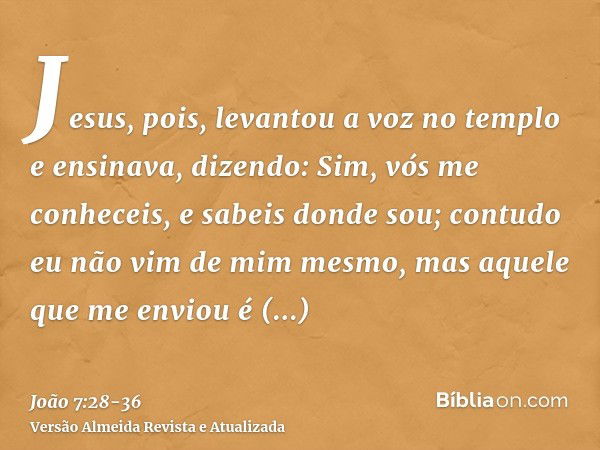 Jesus, pois, levantou a voz no templo e ensinava, dizendo: Sim, vós me conheceis, e sabeis donde sou; contudo eu não vim de mim mesmo, mas aquele que me enviou 