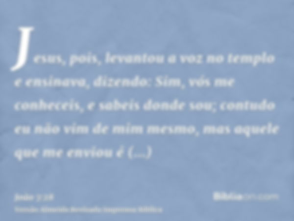 Jesus, pois, levantou a voz no templo e ensinava, dizendo: Sim, vós me conheceis, e sabeis donde sou; contudo eu não vim de mim mesmo, mas aquele que me enviou 