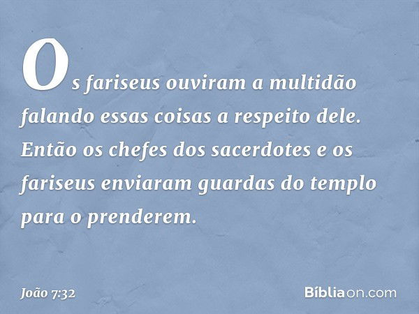 Os fariseus ouviram a multidão falando essas coisas a respeito dele. Então os chefes dos sacerdotes e os fariseus enviaram guardas do templo para o prenderem. -