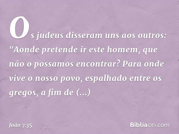 Os judeus disseram uns aos outros: "Aonde pretende ir este homem, que não o possamos encontrar? Para onde vive o nosso povo, espalhado entre os gregos, a fim de