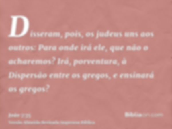 Disseram, pois, os judeus uns aos outros: Para onde irá ele, que não o acharemos? Irá, porventura, à Dispersão entre os gregos, e ensinará os gregos?