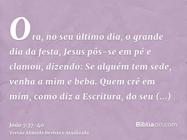 Ora, no seu último dia, o grande dia da festa, Jesus pôs-se em pé e clamou, dizendo: Se alguém tem sede, venha a mim e beba.Quem crê em mim, como diz a Escritur