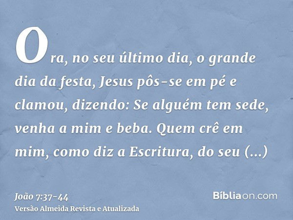 Ora, no seu último dia, o grande dia da festa, Jesus pôs-se em pé e clamou, dizendo: Se alguém tem sede, venha a mim e beba.Quem crê em mim, como diz a Escritur