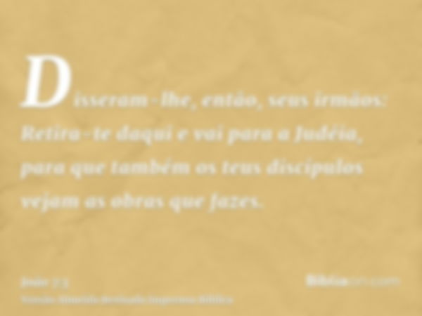 Disseram-lhe, então, seus irmãos: Retira-te daqui e vai para a Judéia, para que também os teus discípulos vejam as obras que fazes.