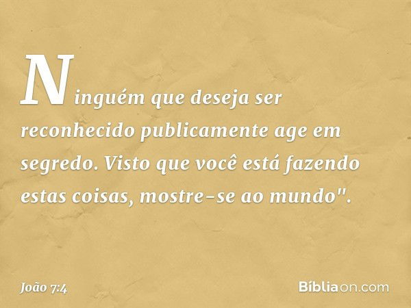 Ninguém que deseja ser reconhecido publicamente age em segredo. Visto que você está fazendo estas coisas, mostre-se ao mundo". -- João 7:4