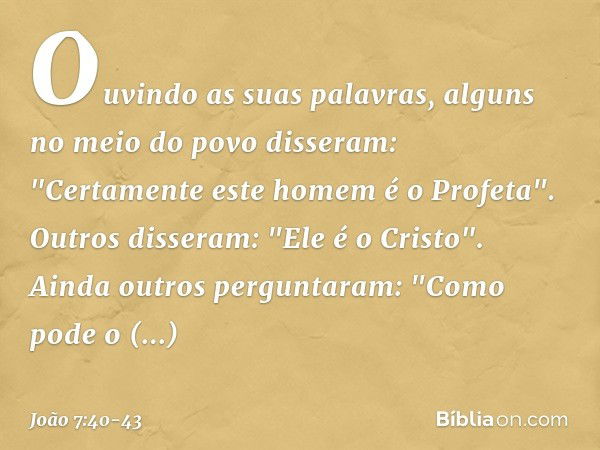 Ouvindo as suas palavras, alguns no meio do povo disseram: "Certamente este homem é o Profeta". Outros disseram: "Ele é o Cristo".
Ainda outros perguntaram: "Co