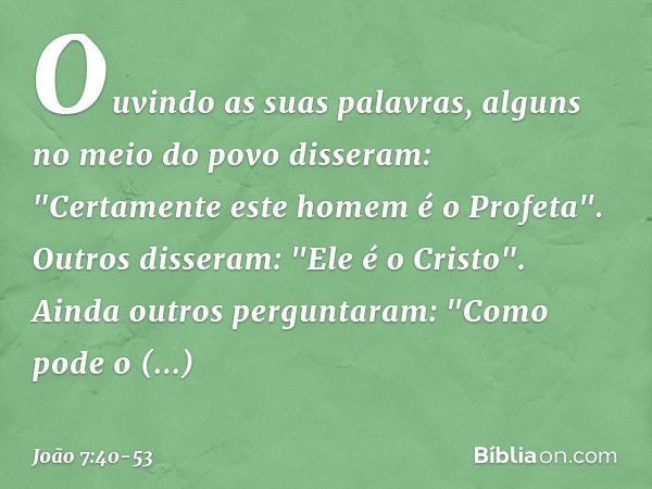 Ouvindo as suas palavras, alguns no meio do povo disseram: "Certamente este homem é o Profeta". Outros disseram: "Ele é o Cristo".
Ainda outros perguntaram: "Co