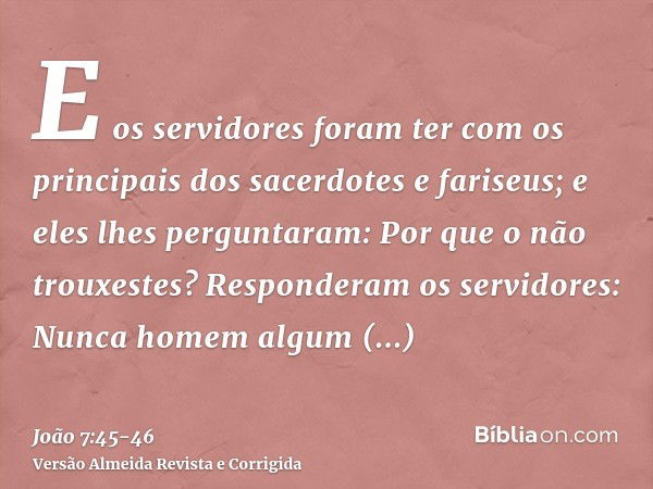 E os servidores foram ter com os principais dos sacerdotes e fariseus; e eles lhes perguntaram: Por que o não trouxestes?Responderam os servidores: Nunca homem 