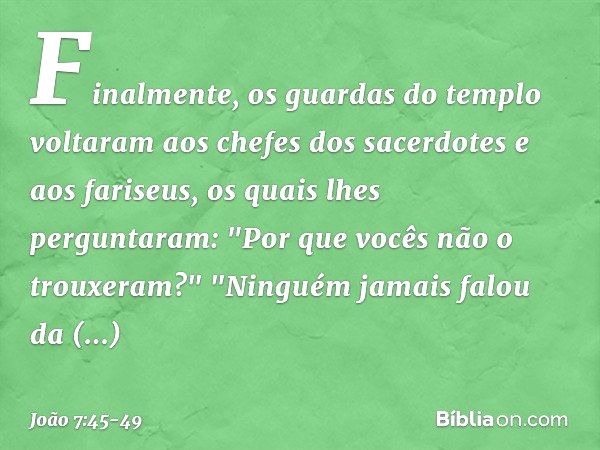 Finalmente, os guardas do templo voltaram aos chefes dos sacerdotes e aos fariseus, os quais lhes perguntaram: "Por que vocês não o trouxeram?" "Ninguém jamais 