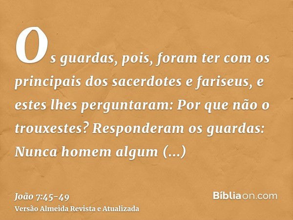 Os guardas, pois, foram ter com os principais dos sacerdotes e fariseus, e estes lhes perguntaram: Por que não o trouxestes?Responderam os guardas: Nunca homem 