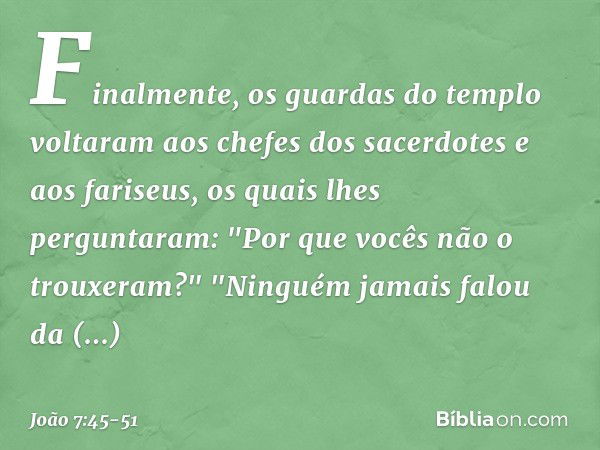 Finalmente, os guardas do templo voltaram aos chefes dos sacerdotes e aos fariseus, os quais lhes perguntaram: "Por que vocês não o trouxeram?" "Ninguém jamais 