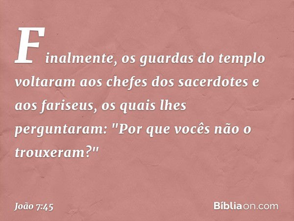 Finalmente, os guardas do templo voltaram aos chefes dos sacerdotes e aos fariseus, os quais lhes perguntaram: "Por que vocês não o trouxeram?" -- João 7:45