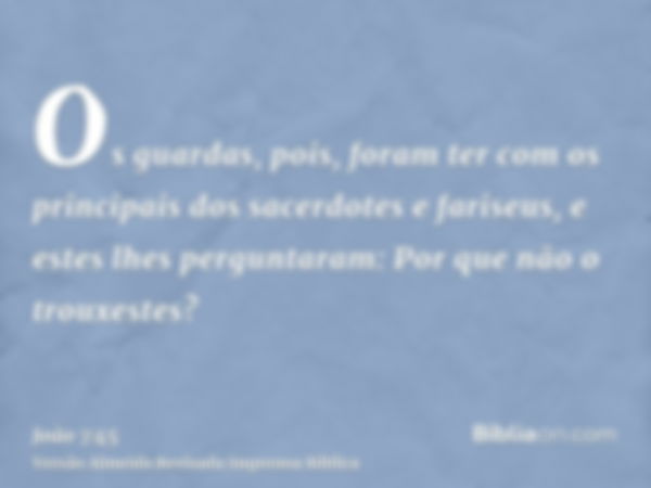 Os guardas, pois, foram ter com os principais dos sacerdotes e fariseus, e estes lhes perguntaram: Por que não o trouxestes?