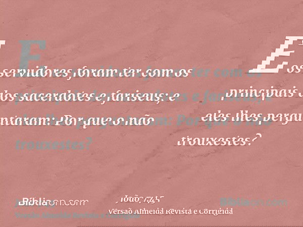 E os servidores foram ter com os principais dos sacerdotes e fariseus; e eles lhes perguntaram: Por que o não trouxestes?