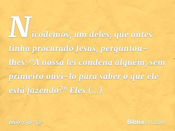 Nicodemos, um deles, que antes tinha procurado Jesus, perguntou-lhes: "A nossa lei condena alguém, sem primeiro ouvi-lo para saber o que ele está fazendo?" Eles