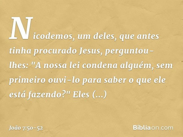 Nicodemos, um deles, que antes tinha procurado Jesus, perguntou-lhes: "A nossa lei condena alguém, sem primeiro ouvi-lo para saber o que ele está fazendo?" Eles