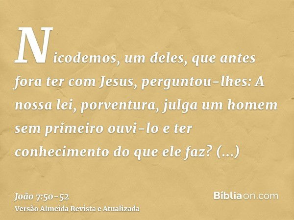 Nicodemos, um deles, que antes fora ter com Jesus, perguntou-lhes:A nossa lei, porventura, julga um homem sem primeiro ouvi-lo e ter conhecimento do que ele faz