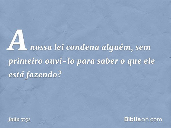 "A nossa lei condena alguém, sem primeiro ouvi-lo para saber o que ele está fazendo?" -- João 7:51