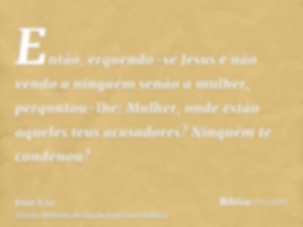 Então, erguendo-se Jesus e não vendo a ninguém senão a mulher, perguntou-lhe: Mulher, onde estão aqueles teus acusadores? Ninguém te condenou?