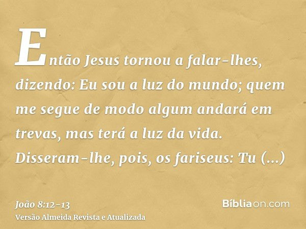 Então Jesus tornou a falar-lhes, dizendo: Eu sou a luz do mundo; quem me segue de modo algum andará em trevas, mas terá a luz da vida.Disseram-lhe, pois, os far