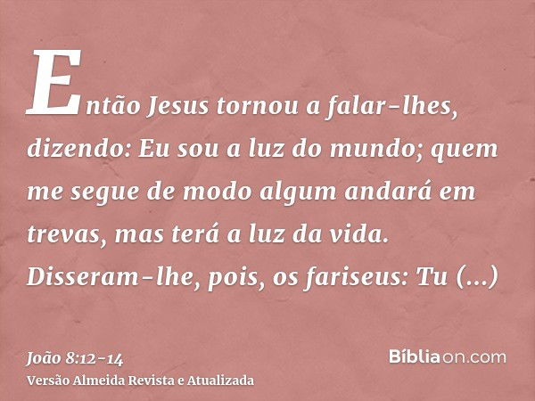 Então Jesus tornou a falar-lhes, dizendo: Eu sou a luz do mundo; quem me segue de modo algum andará em trevas, mas terá a luz da vida.Disseram-lhe, pois, os far