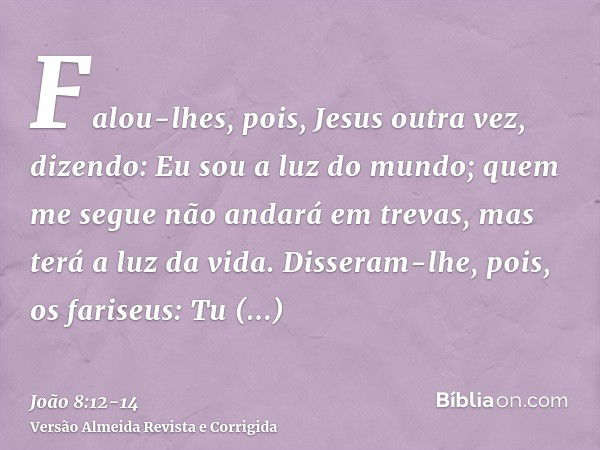 Falou-lhes, pois, Jesus outra vez, dizendo: Eu sou a luz do mundo; quem me segue não andará em trevas, mas terá a luz da vida.Disseram-lhe, pois, os fariseus: T