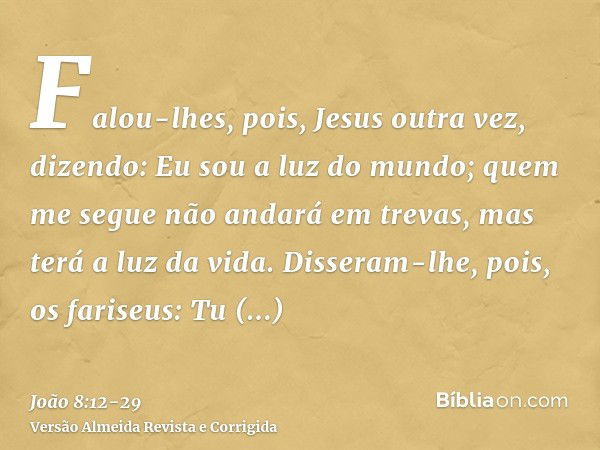 Falou-lhes, pois, Jesus outra vez, dizendo: Eu sou a luz do mundo; quem me segue não andará em trevas, mas terá a luz da vida.Disseram-lhe, pois, os fariseus: T