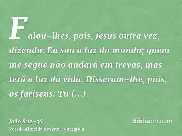 Falou-lhes, pois, Jesus outra vez, dizendo: Eu sou a luz do mundo; quem me segue não andará em trevas, mas terá a luz da vida.Disseram-lhe, pois, os fariseus: T