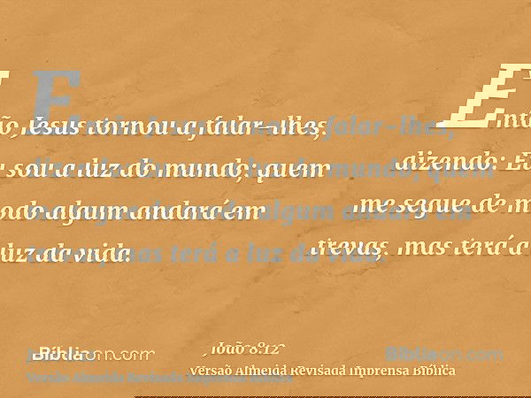 Então Jesus tornou a falar-lhes, dizendo: Eu sou a luz do mundo; quem me segue de modo algum andará em trevas, mas terá a luz da vida.