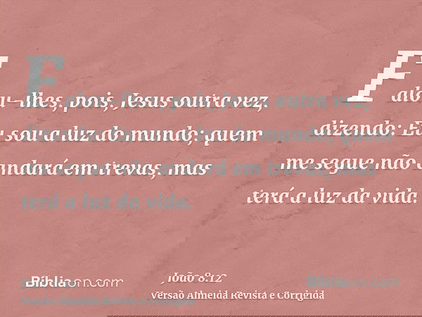 Falou-lhes, pois, Jesus outra vez, dizendo: Eu sou a luz do mundo; quem me segue não andará em trevas, mas terá a luz da vida.