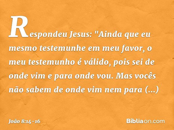 Respondeu Jesus: "Ainda que eu mesmo testemunhe em meu favor, o meu testemunho é válido, pois sei de onde vim e para onde vou. Mas vocês não sabem de onde vim n