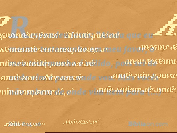 Respondeu Jesus: "Ainda que eu mesmo testemunhe em meu favor, o meu testemunho é válido, pois sei de onde vim e para onde vou. Mas vocês não sabem de onde vim n