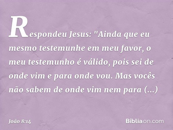 Respondeu Jesus: "Ainda que eu mesmo testemunhe em meu favor, o meu testemunho é válido, pois sei de onde vim e para onde vou. Mas vocês não sabem de onde vim n