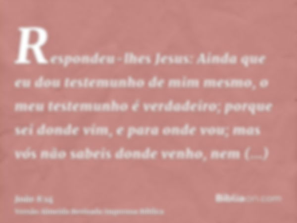 Respondeu-lhes Jesus: Ainda que eu dou testemunho de mim mesmo, o meu testemunho é verdadeiro; porque sei donde vim, e para onde vou; mas vós não sabeis donde v