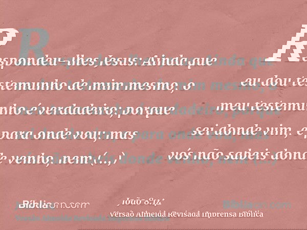 Respondeu-lhes Jesus: Ainda que eu dou testemunho de mim mesmo, o meu testemunho é verdadeiro; porque sei donde vim, e para onde vou; mas vós não sabeis donde v