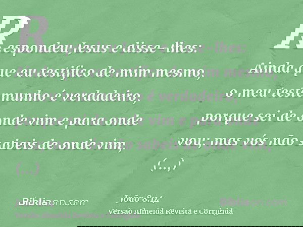 Respondeu Jesus e disse-lhes: Ainda que eu testifico de mim mesmo, o meu testemunho é verdadeiro, porque sei de onde vim e para onde vou; mas vós não sabeis de