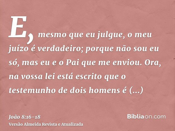 E, mesmo que eu julgue, o meu juízo é verdadeiro; porque não sou eu só, mas eu e o Pai que me enviou.Ora, na vossa lei está escrito que o testemunho de dois hom