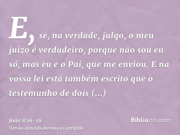 E, se, na verdade, julgo, o meu juízo é verdadeiro, porque não sou eu só, mas eu e o Pai, que me enviou.E na vossa lei está também escrito que o testemunho de d