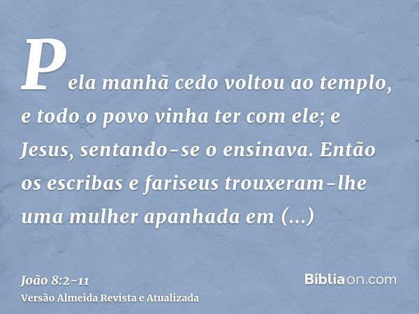 Pela manhã cedo voltou ao templo, e todo o povo vinha ter com ele; e Jesus, sentando-se o ensinava.Então os escribas e fariseus trouxeram-lhe uma mulher apanhad